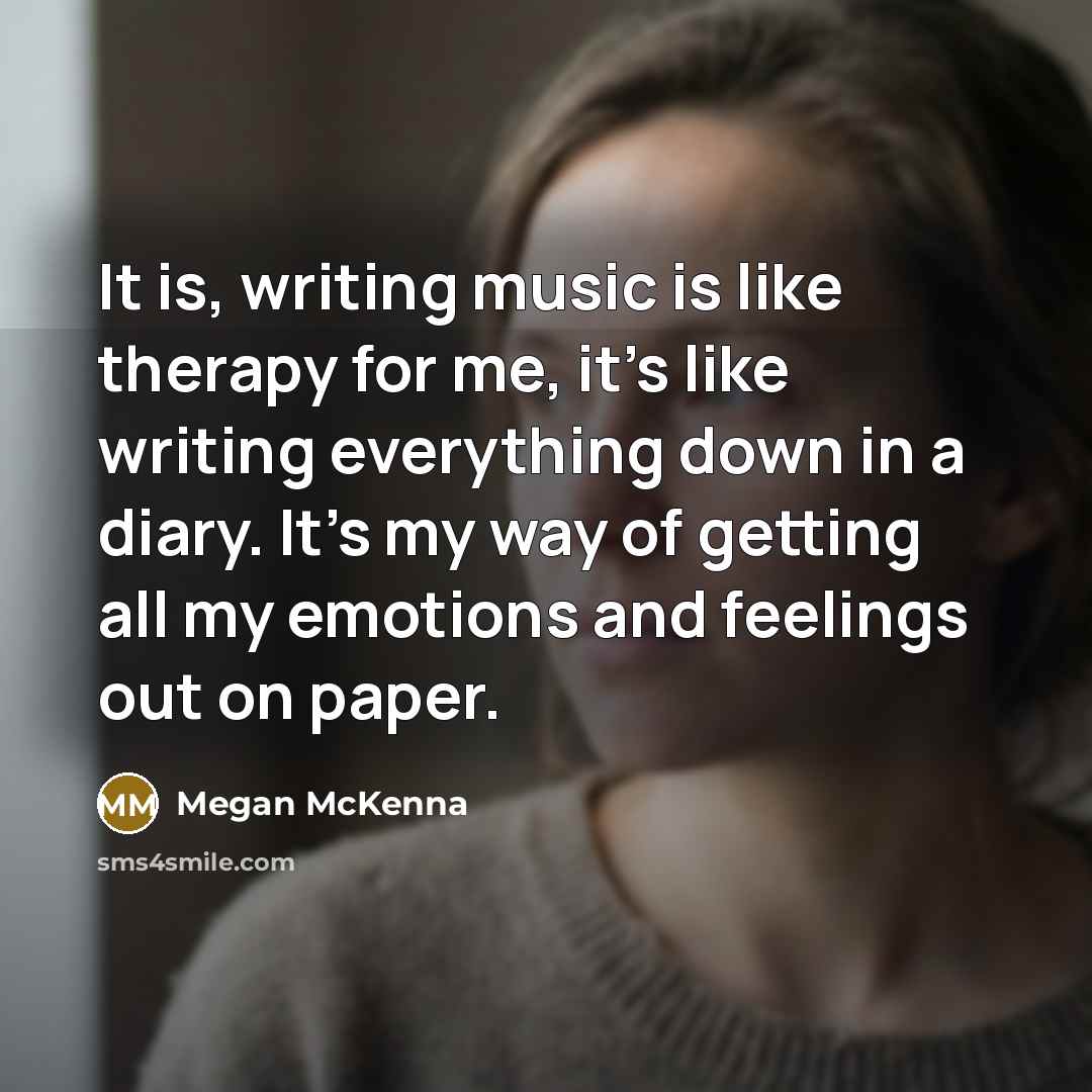 “It is, writing music is like therapy for me, it's like writing everything down in a diary. It's my way of getting all my emotions and feelings out on paper.” quote by Megan McKenna