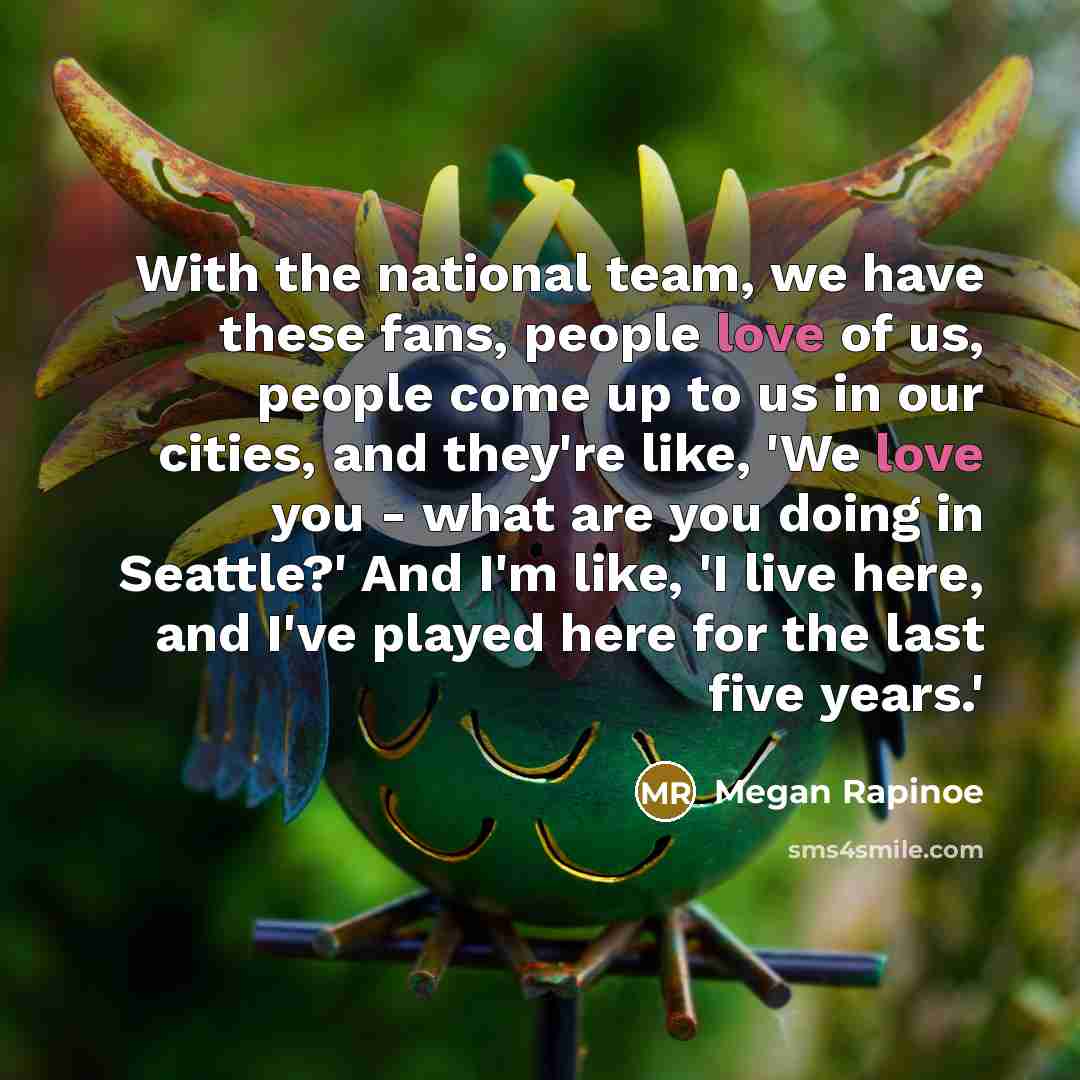 “With the national team, we have these fans, people love of us, people come up to us in our cities, and they're like, 'We love you - what are you doing in Seattle?' And I'm like, 'I live here, and I've played here for the last five years.'” quote by Megan Rapinoe