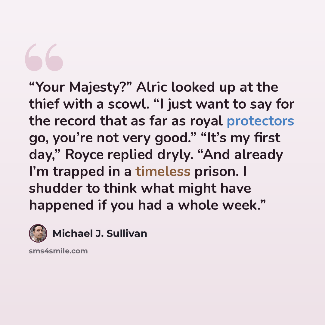 “Your Majesty?” Alric looked up at the thief with a scowl. “I just want to say for the record that as far as royal protectors go, you’re not very good.” “It’s my first day,” Royce replied dryly. “And already I’m trapped in a timeless prison. I shudder to think what might have happened if you had a…” quote by Michael J. Sullivan
