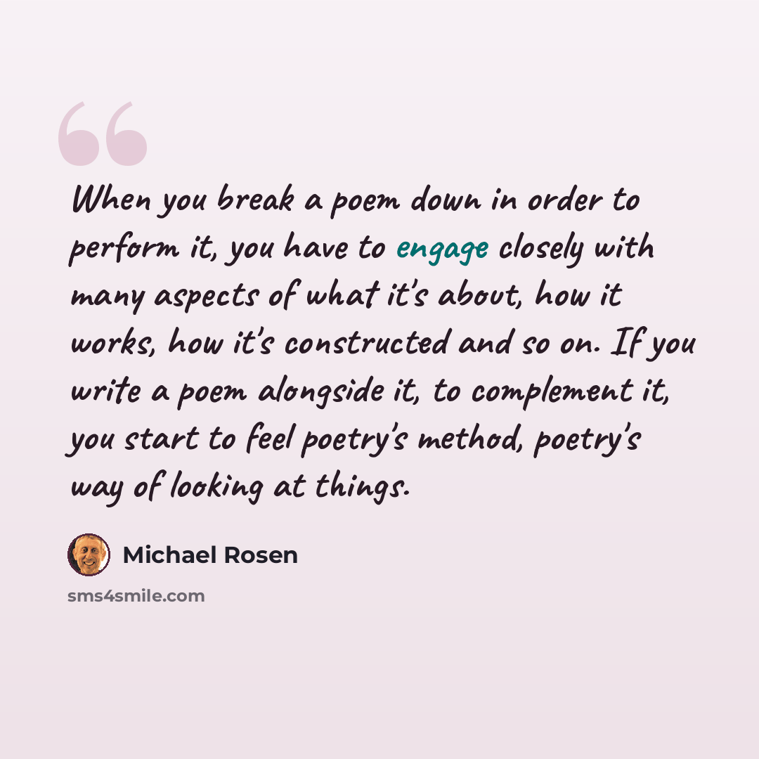 “When you break a poem down in order to perform it, you have to engage closely with many aspects of what it's about, how it works, how it's constructed and so on. If you write a poem alongside it, to complement it, you start to feel poetry's method, poetry's way of looking at things.” quote by Michael Rosen