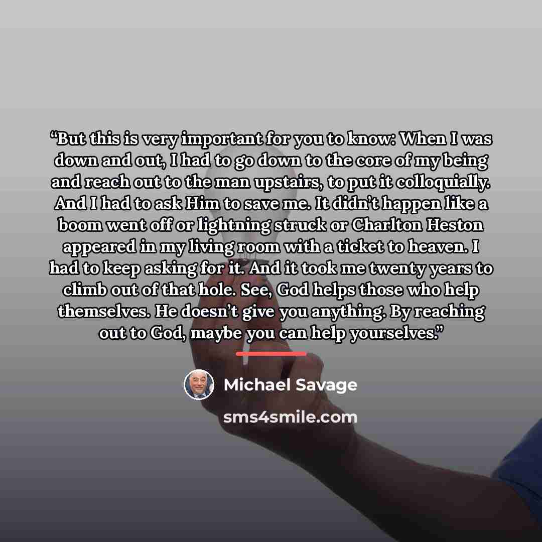 “But this is very important for you to know: When I was down and out, I had to go down to the core of my being and reach out to the man upstairs, to put it colloquially. And I had to ask Him to save me. It didn’t happen like a boom went off or lightning struck or Charlton Heston appeared in my…” quote by Michael Savage