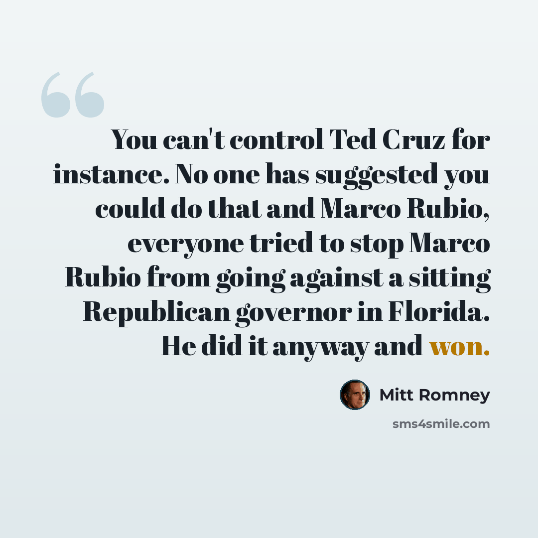 “You can't control Ted Cruz for instance. No one has suggested you could do that and Marco Rubio, everyone tried to stop Marco Rubio from going against a sitting Republican governor in Florida. He did it anyway and won.” quote by Mitt Romney