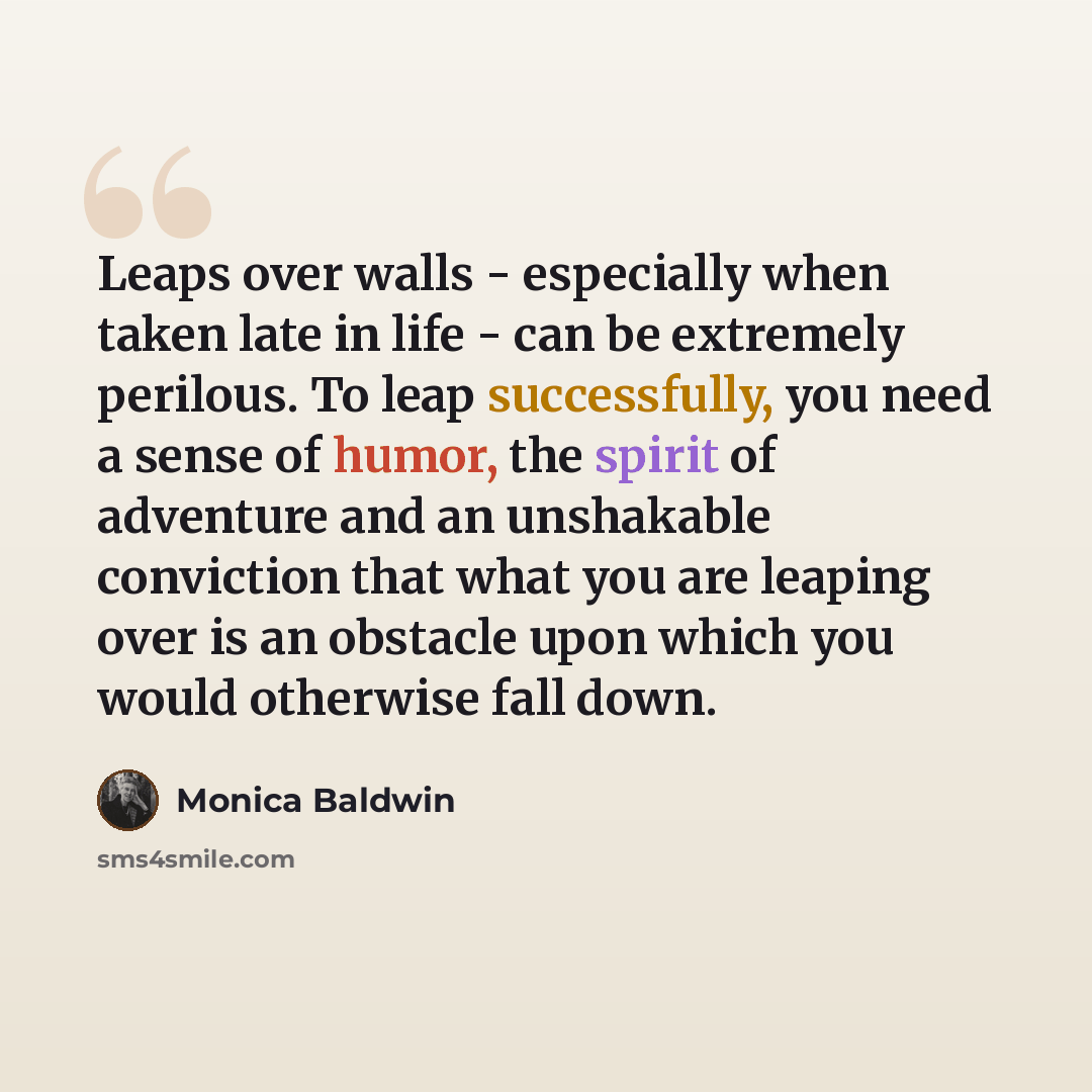 “Leaps over walls - especially when taken late in life - can be extremely perilous. To leap successfully, you need a sense of humor, the spirit of adventure and an unshakable conviction that what you are leaping over is an obstacle upon which you would otherwise fall down.” quote by Monica Baldwin