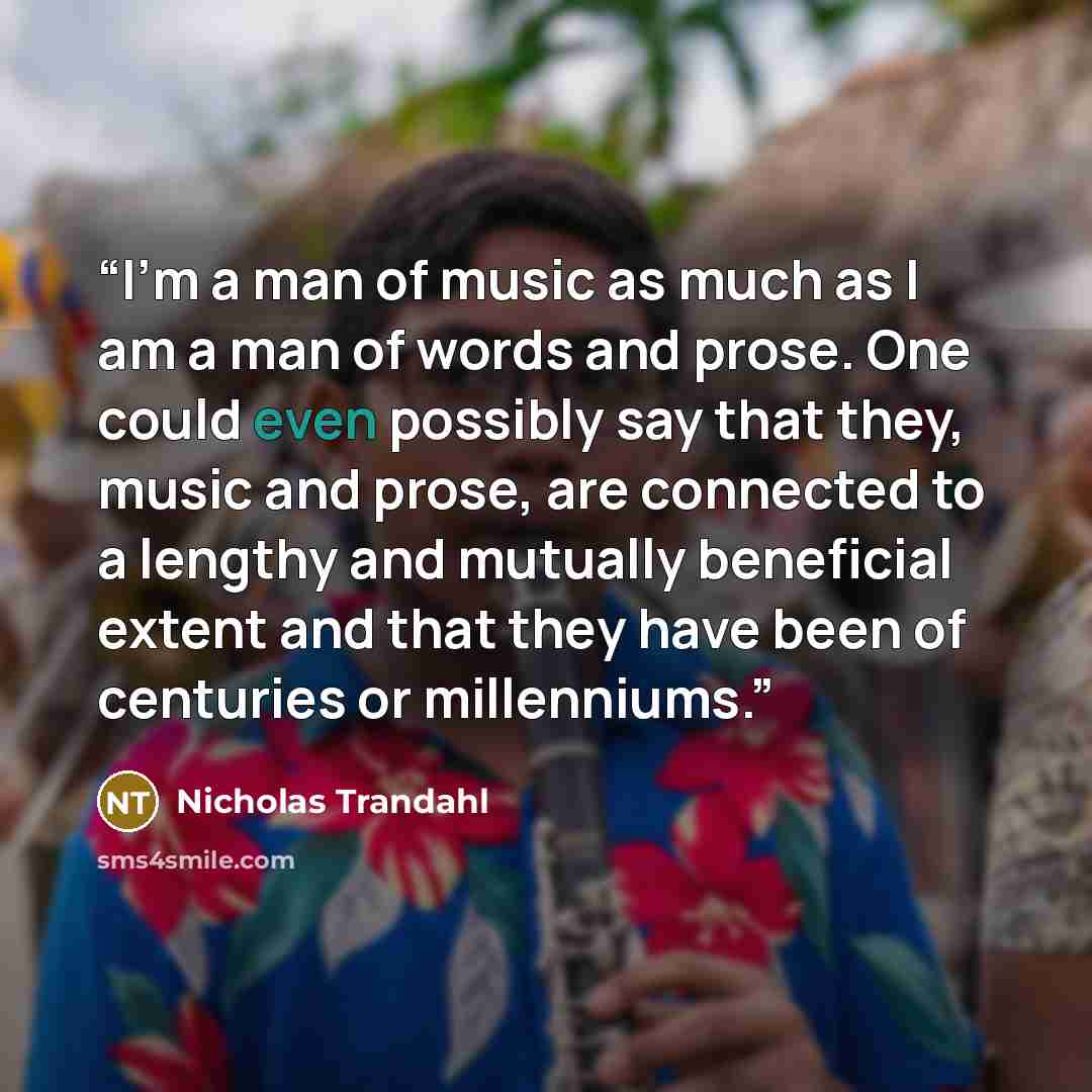 “I’m a man of music as much as I am a man of words and prose. One could even possibly say that they, music and prose, are connected to a lengthy and mutually beneficial extent and that they have been of centuries or millenniums.” quote by Nicholas Trandahl