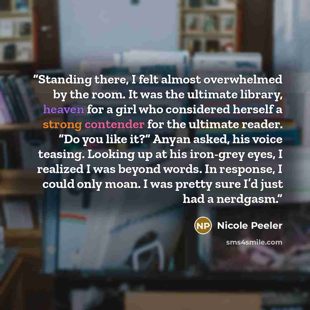 “Standing there, I felt almost overwhelmed by the room. It was the ultimate library, heaven for a girl who considered herself a strong contender for the ultimate reader. “Do you like it?” Anyan asked, his voice teasing. Looking up at his iron-grey eyes, I realized I was beyond words. In response, I…” quote by Nicole Peeler