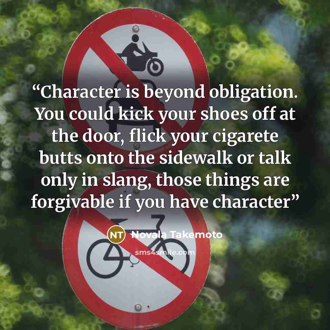 “Character is beyond obligation. You could kick your shoes off at the door, flick your cigarete butts onto the sidewalk or talk only in slang, those things are forgivable if you have character” quote by Novala Takemoto
