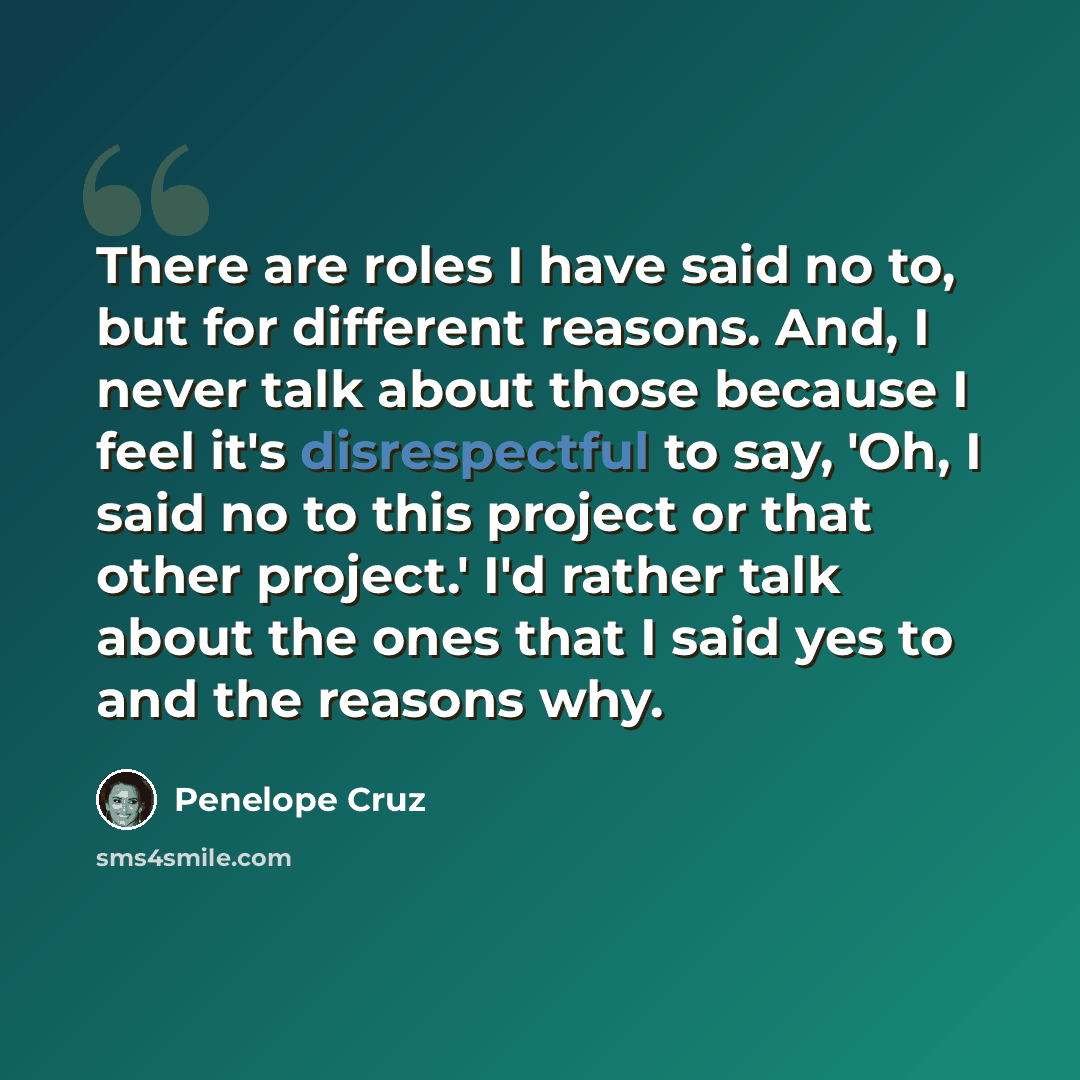 “There are roles I have said no to, but for different reasons. And, I never talk about those because I feel it's disrespectful to say, 'Oh, I said no to this project or that other project.' I'd rather talk about the ones that I said yes to and the reasons why.” quote by Penelope Cruz