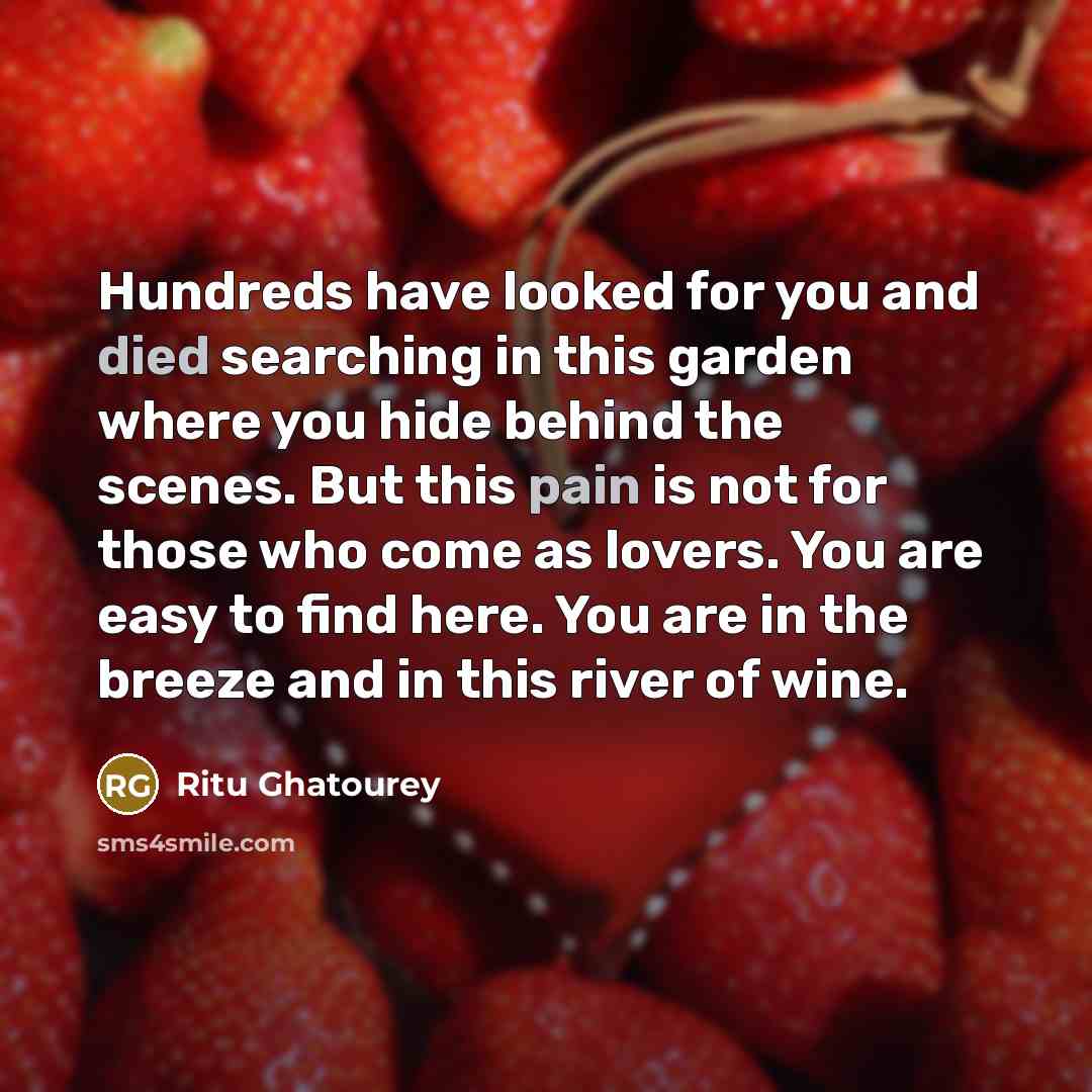 “Hundreds have looked for you and died searching in this garden where you hide behind the scenes. But this pain is not for those who come as lovers. You are easy to find here. You are in the breeze and in this river of wine.” quote by Ritu Ghatourey
