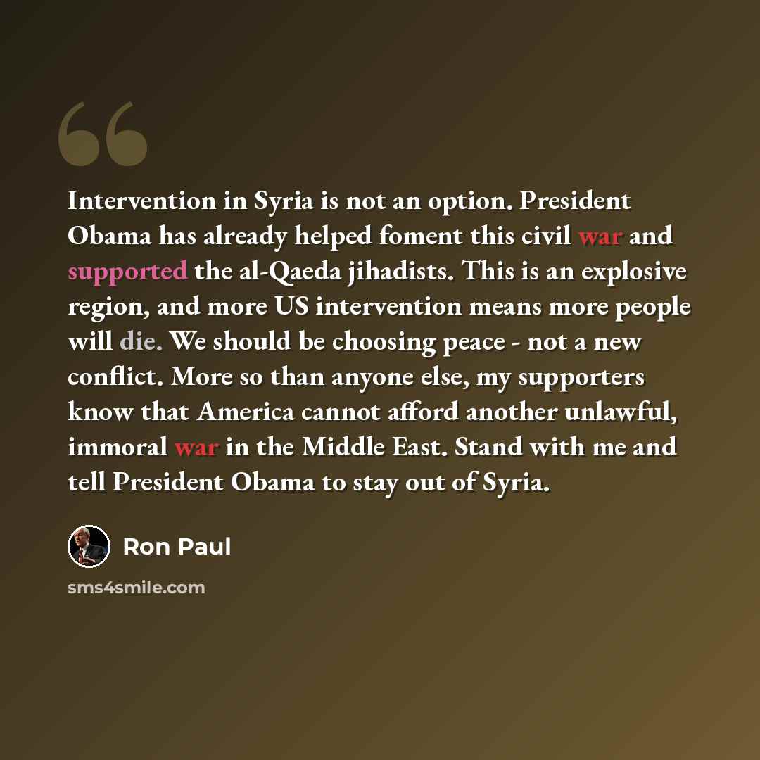 “Intervention in Syria is not an option. President Obama has already helped foment this civil war and supported the al-Qaeda jihadists. This is an explosive region, and more US intervention means more people will die. We should be choosing peace - not a new conflict. More so than anyone else, my…” quote by Ron Paul