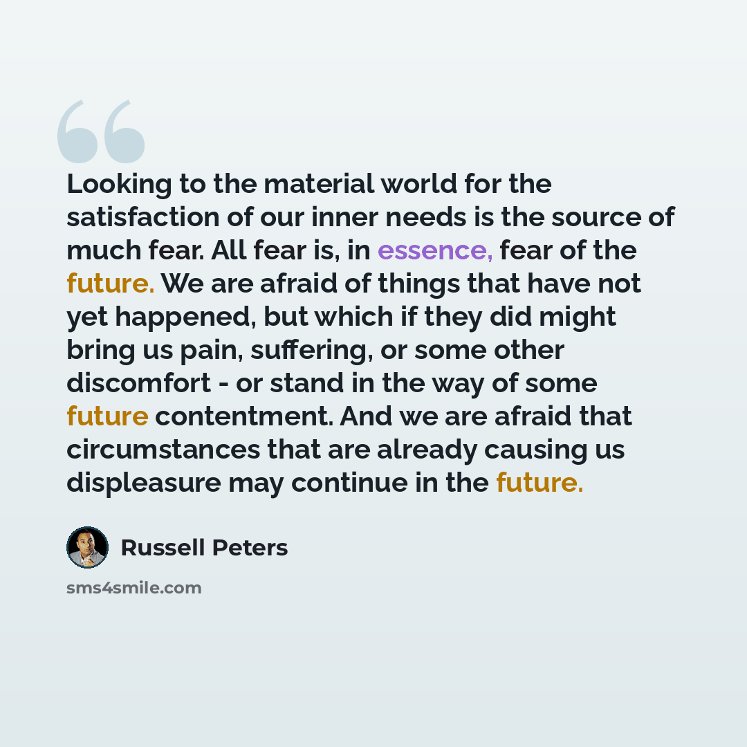“Looking to the material world for the satisfaction of our inner needs is the source of much fear. All fear is, in essence, fear of the future. We are afraid of things that have not yet happened, but which if they did might bring us pain, suffering, or some other discomfort - or stand in the way of…” quote by Russell Peters