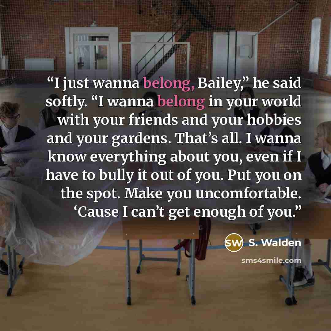 “I just wanna belong, Bailey,” he said softly. “I wanna belong in your world with your friends and your hobbies and your gardens. That’s all. I wanna know everything about you, even if I have to bully it out of you. Put you on the spot. Make you uncomfortable. ‘Cause I can’t get enough of you.” quote by S. Walden