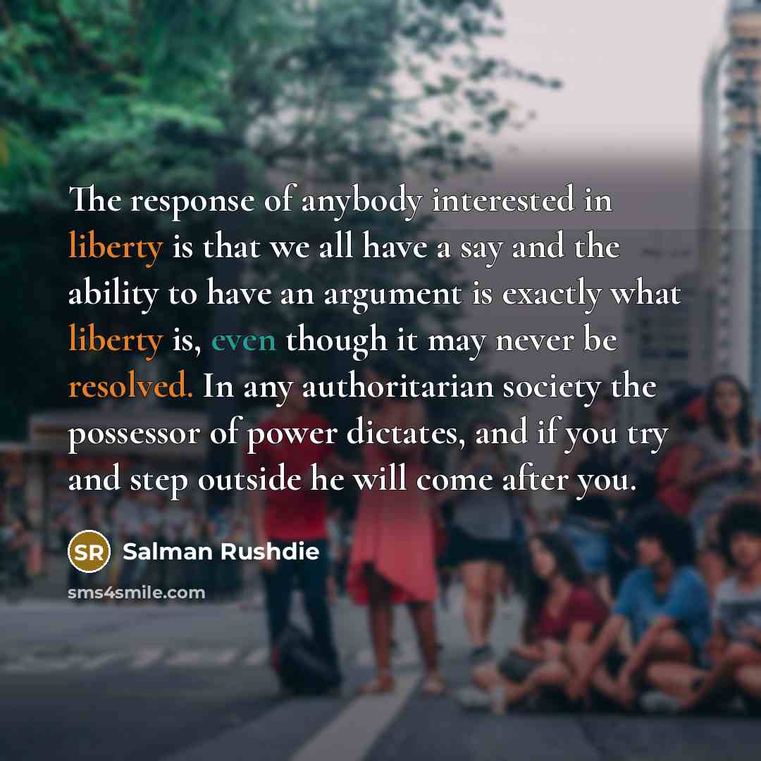 “The response of anybody interested in liberty is that we all have a say and the ability to have an argument is exactly what liberty is, even though it may never be resolved. In any authoritarian society the possessor of power dictates, and if you try and step outside he will come after you.” quote by Salman Rushdie