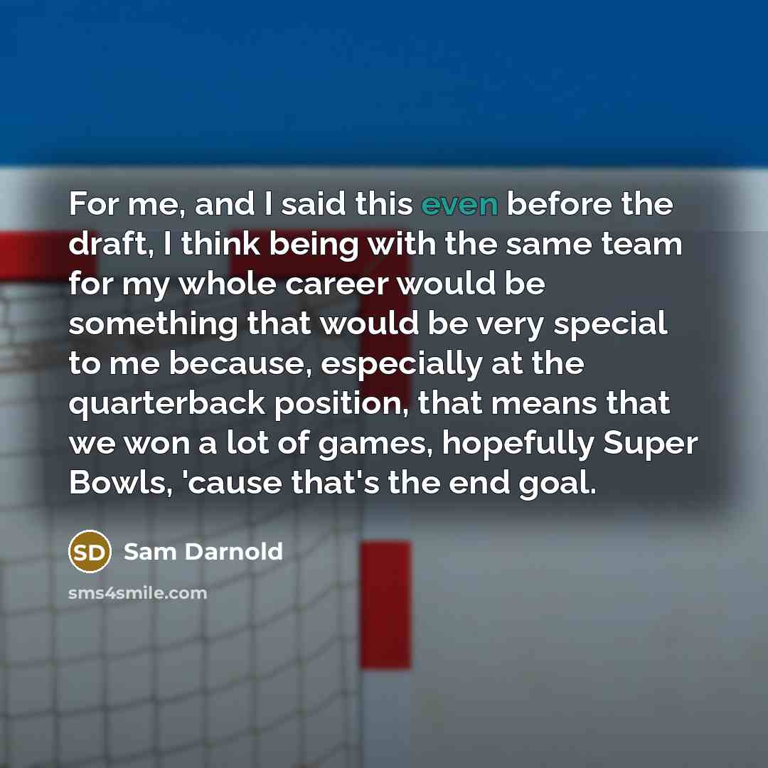 “For me, and I said this even before the draft, I think being with the same team for my whole career would be something that would be very special to me because, especially at the quarterback position, that means that we won a lot of games, hopefully Super Bowls, 'cause that's the end goal.” quote by Sam Darnold