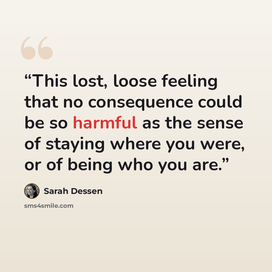 “This lost, loose feeling that no consequence could be so harmful as the sense of staying where you were, or of being who you are.” quote by Sarah Dessen