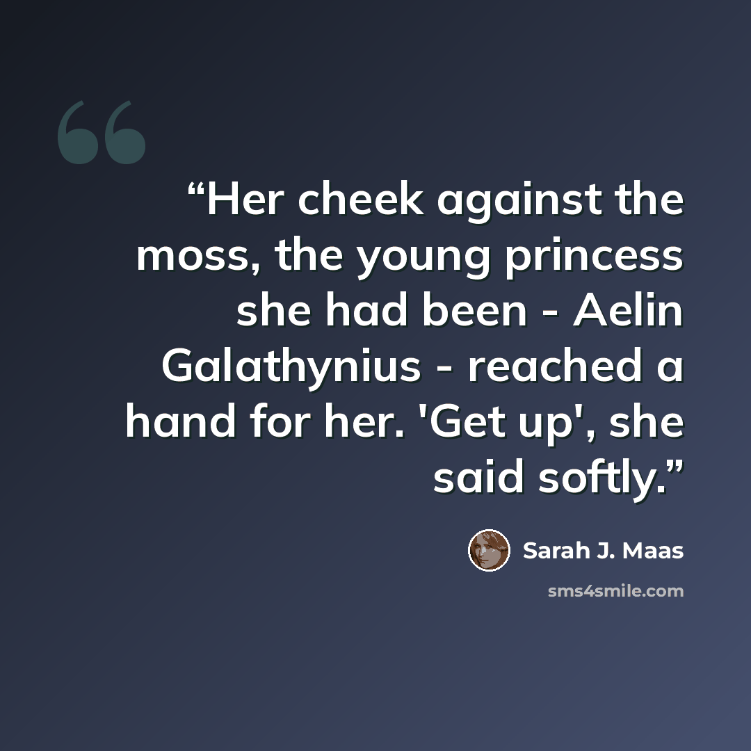 “Her cheek against the moss, the young princess she had been - Aelin Galathynius - reached a hand for her. 'Get up', she said softly.” quote by Sarah J. Maas