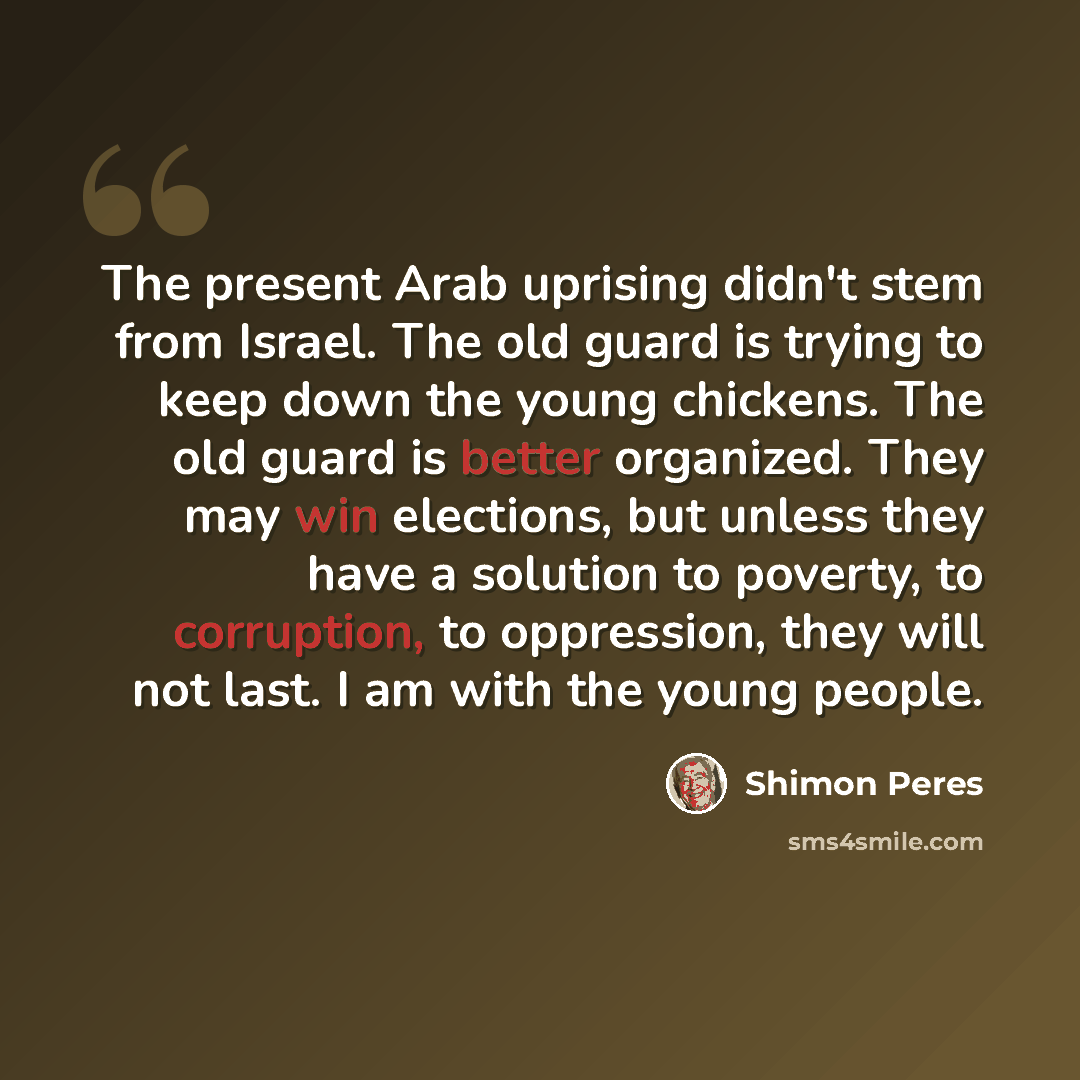 “The present Arab uprising didn't stem from Israel. The old guard is trying to keep down the young chickens. The old guard is better organized. They may win elections, but unless they have a solution to poverty, to corruption, to oppression, they will not last. I am with the young people.” quote by Shimon Peres