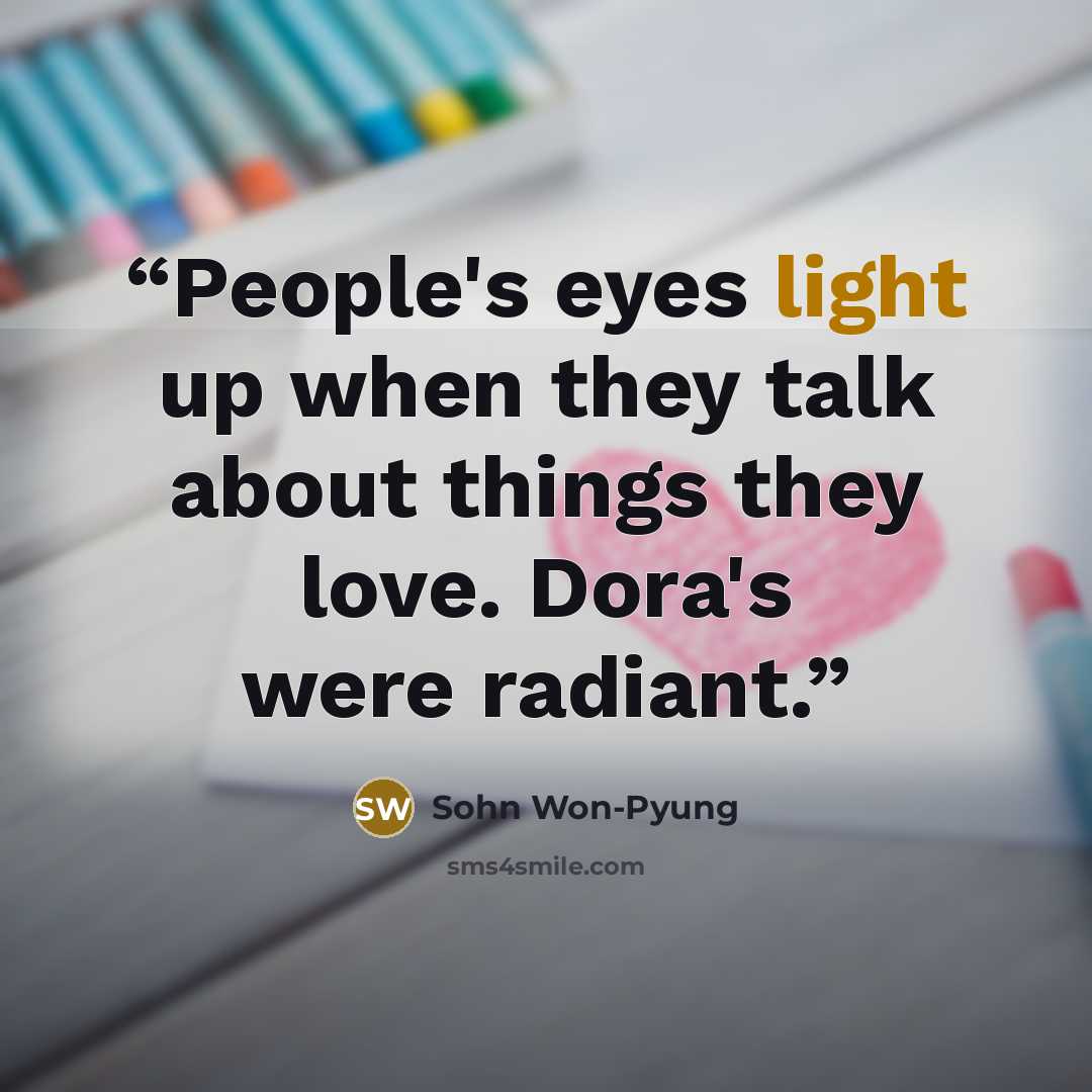 “People's eyes light up when they talk about things they love. Dora's were radiant.” quote by Sohn Won-Pyung