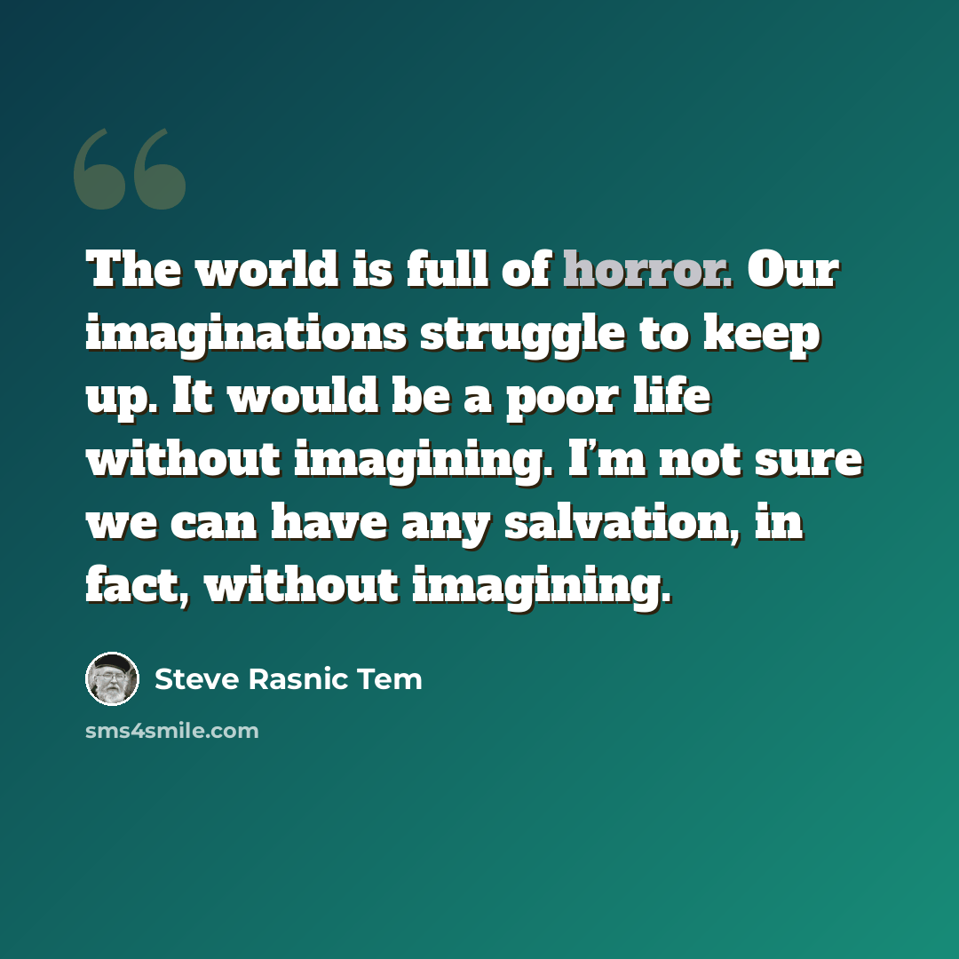 “The world is full of horror. Our imaginations struggle to keep up. It would be a poor life without imagining. I’m not sure we can have any salvation, in fact, without imagining.” quote by Steve Rasnic Tem