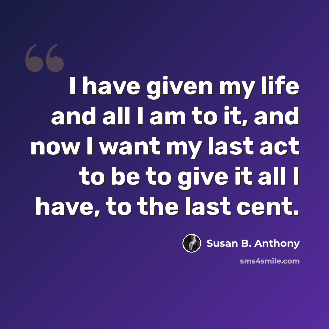 “I have given my life and all I am to it, and now I want my last act to be to give it all I have, to the last cent.” quote by Susan B. Anthony