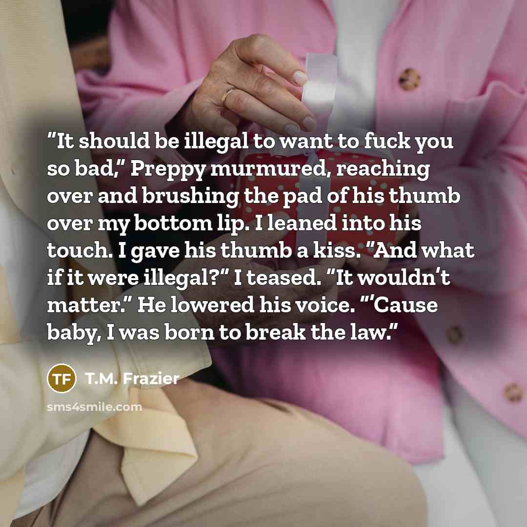 “It should be illegal to want to fuck you so bad,” Preppy murmured, reaching over and brushing the pad of his thumb over my bottom lip. I leaned into his touch. I gave his thumb a kiss. “And what if it were illegal?” I teased. “It wouldn’t matter.” He lowered his voice. “’Cause baby, I was born to…” quote by T.M. Frazier