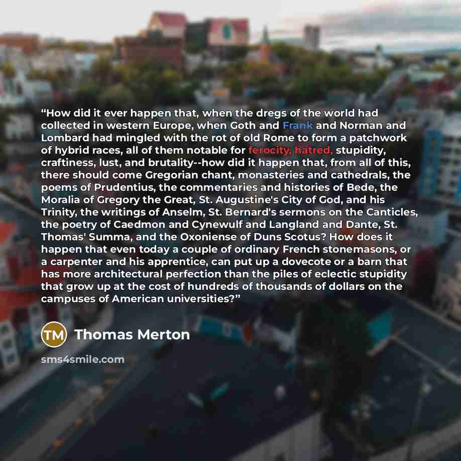 “How did it ever happen that, when the dregs of the world had collected in western Europe, when Goth and Frank and Norman and Lombard had mingled with the rot of old Rome to form a patchwork of hybrid races, all of them notable for ferocity, hatred, stupidity, craftiness, lust, and brutality--how…” quote by Thomas Merton