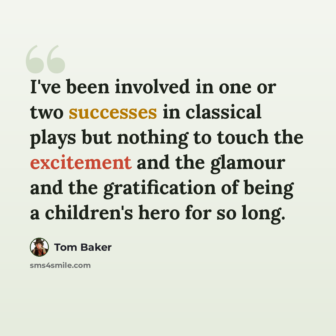 “I've been involved in one or two successes in classical plays but nothing to touch the excitement and the glamour and the gratification of being a children's hero for so long.” quote by Tom Baker