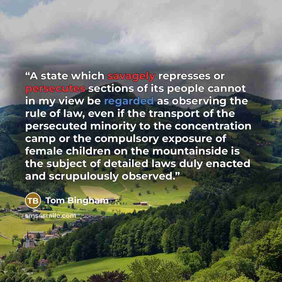 “A state which savagely represses or persecutes sections of its people cannot in my view be regarded as observing the rule of law, even if the transport of the persecuted minority to the concentration camp or the compulsory exposure of female children on the mountainside is the subject of detailed…” quote by Tom Bingham