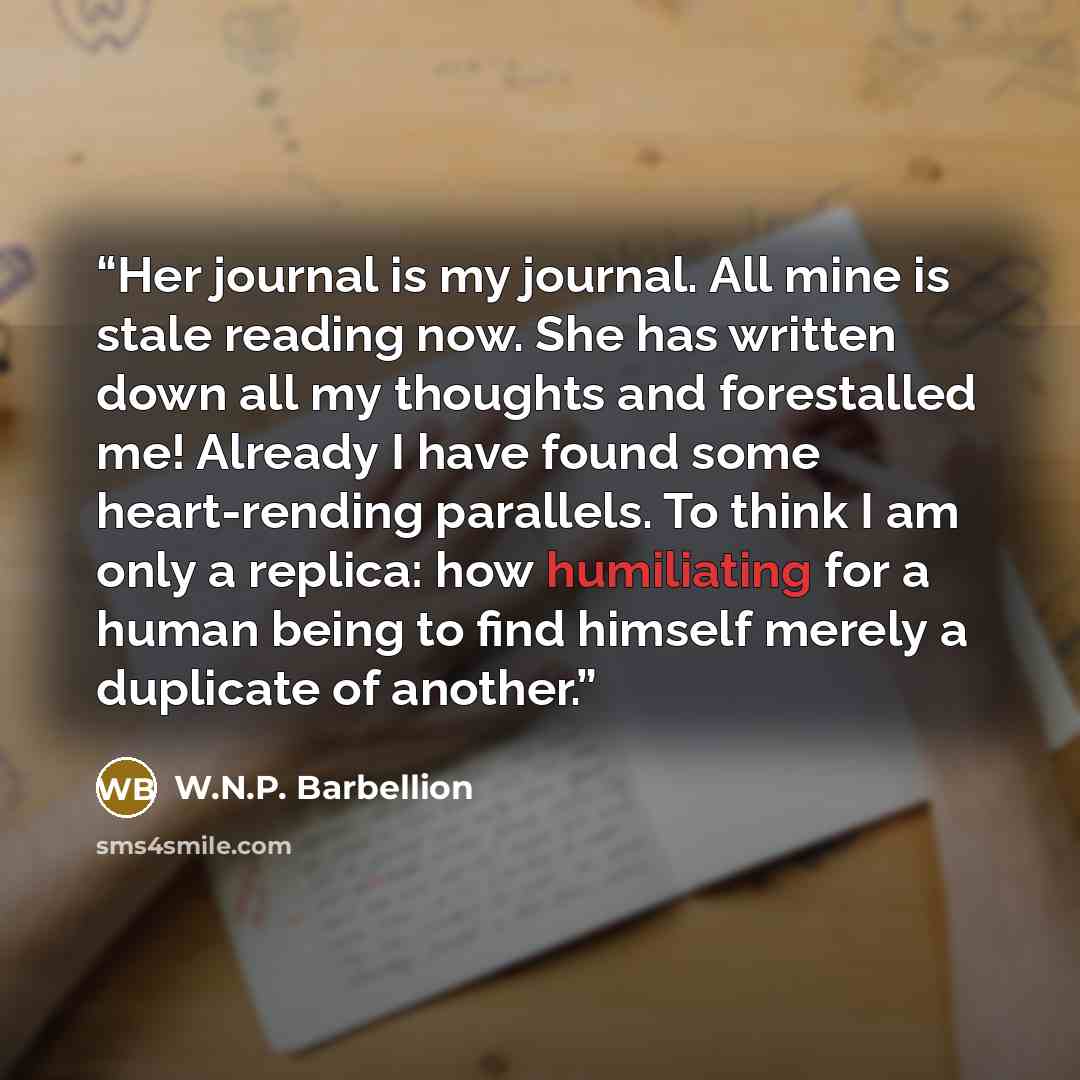 “Her journal is my journal. All mine is stale reading now. She has written down all my thoughts and forestalled me! Already I have found some heart-rending parallels. To think I am only a replica: how humiliating for a human being to find himself merely a duplicate of another.” quote by W.N.P. Barbellion