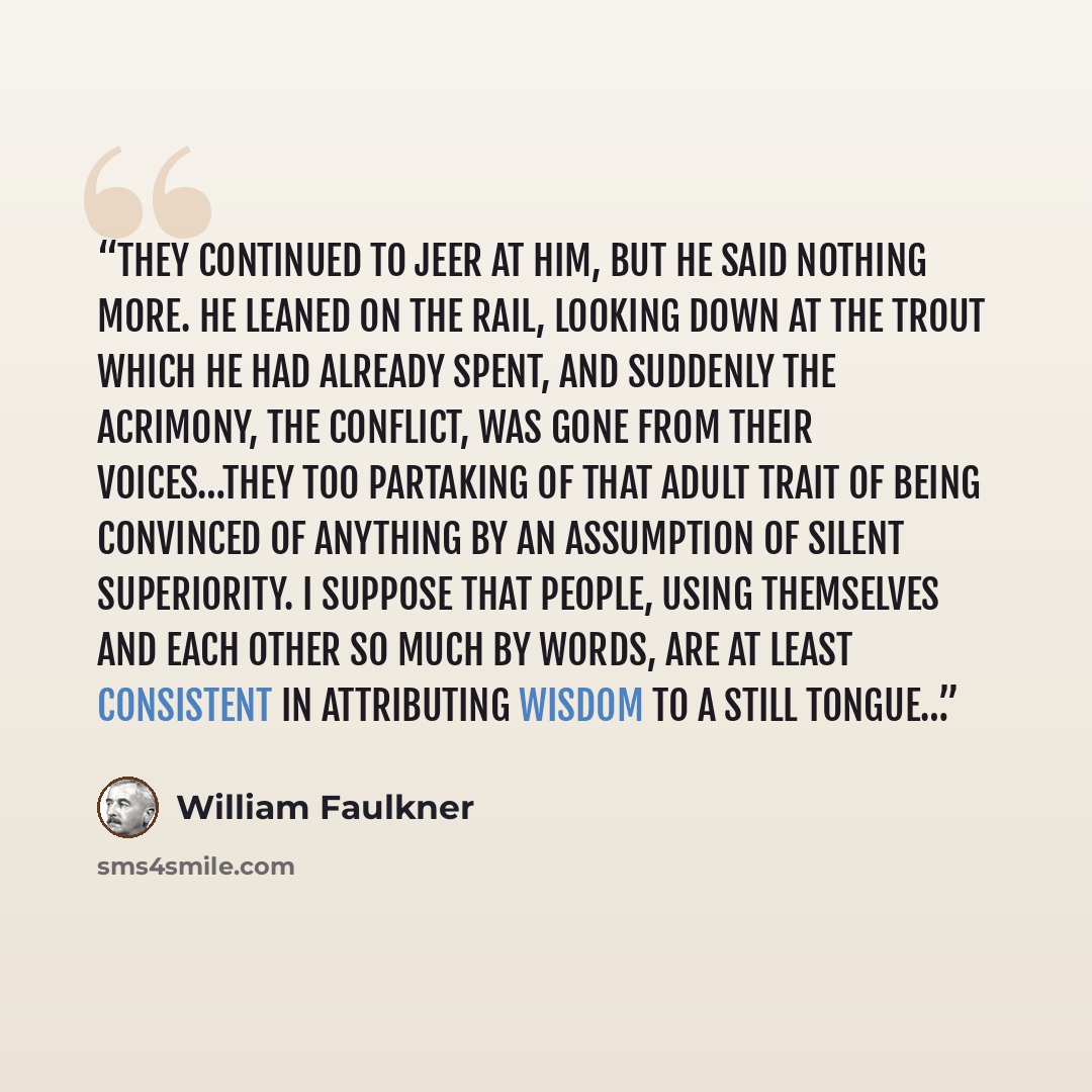 “They continued to jeer at him, but he said nothing more. He leaned on the rail, looking down at the trout which he had already spent, and suddenly the acrimony, the conflict, was gone from their voices…they too partaking of that adult trait of being convinced of anything by an assumption of silent…” quote by William Faulkner