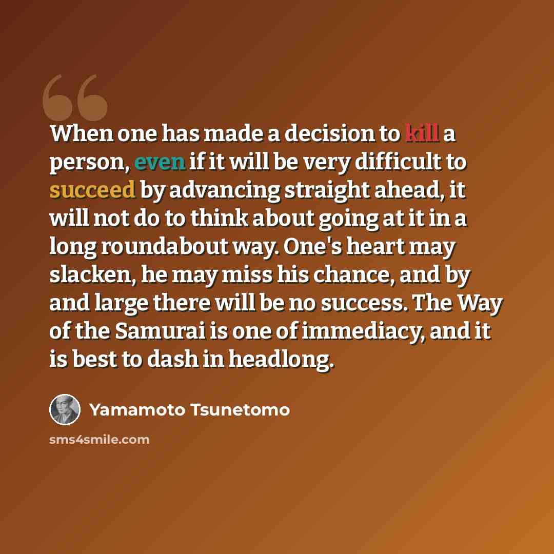 “When one has made a decision to kill a person, even if it will be very difficult to succeed by advancing straight ahead, it will not do to think about going at it in a long roundabout way. One's heart may slacken, he may miss his chance, and by and large there will be no success. The Way of the…” quote by Yamamoto Tsunetomo
