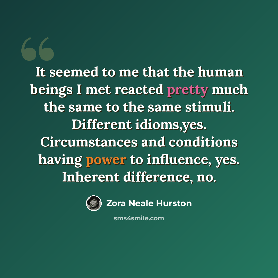 “It seemed to me that the human beings I met reacted pretty much the same to the same stimuli. Different idioms,yes. Circumstances and conditions having power to influence, yes. Inherent difference, no.” quote by Zora Neale Hurston