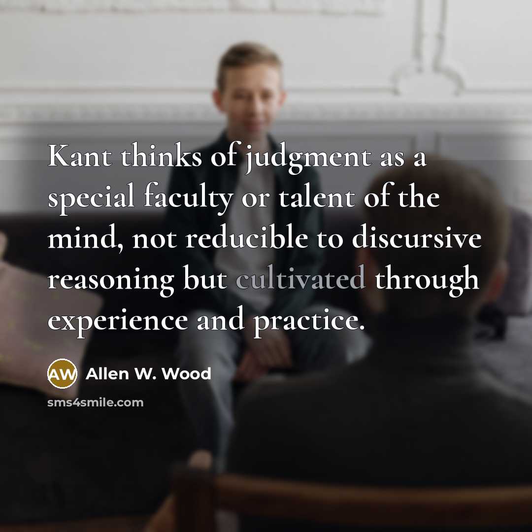 “Kant thinks of judgment as a special faculty or talent of the mind, not reducible to discursive reasoning but cultivated through experience and practice.” quote by Allen W. Wood