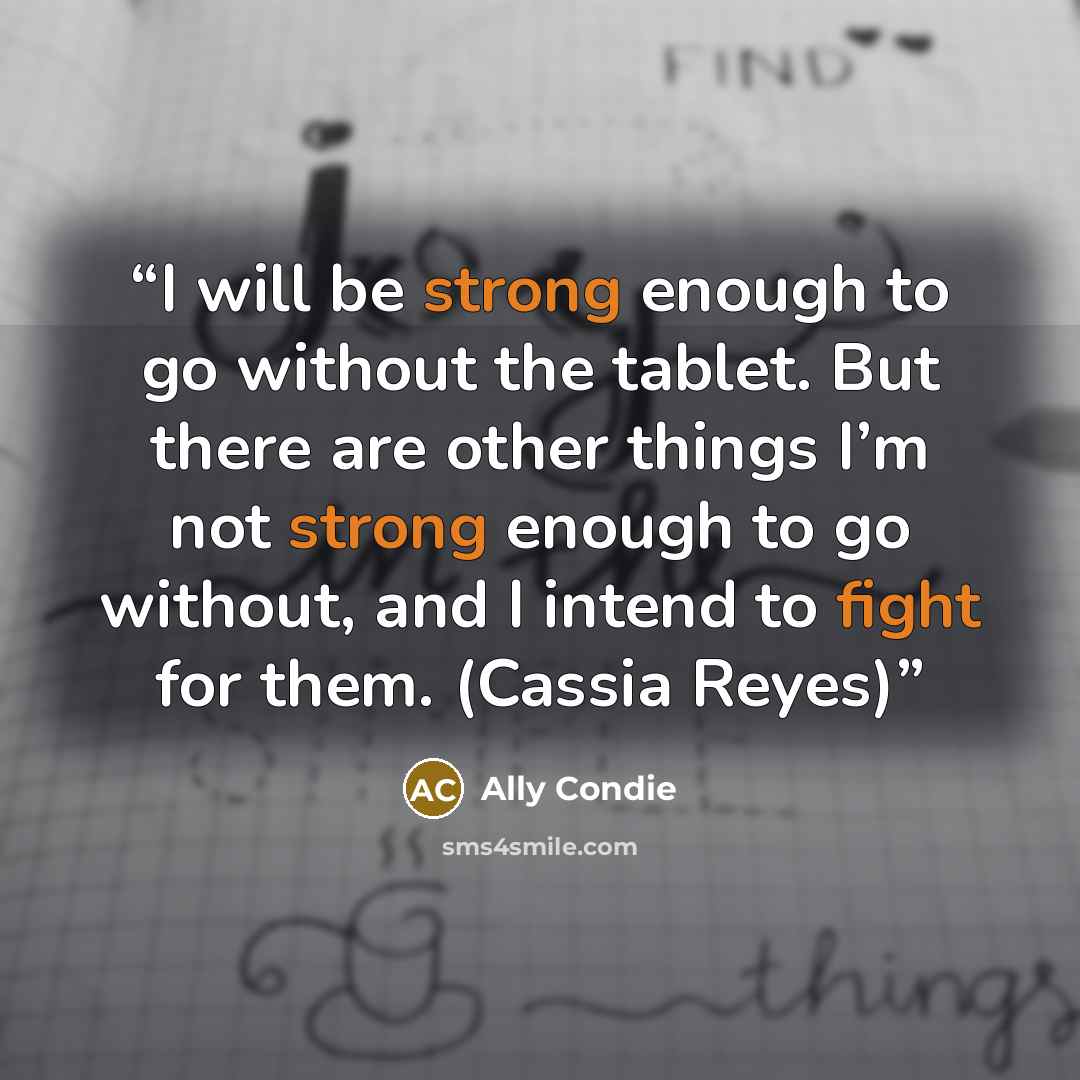 “I will be strong enough to go without the tablet. But there are other things I’m not strong enough to go without, and I intend to fight for them. (Cassia Reyes)” quote by Ally Condie