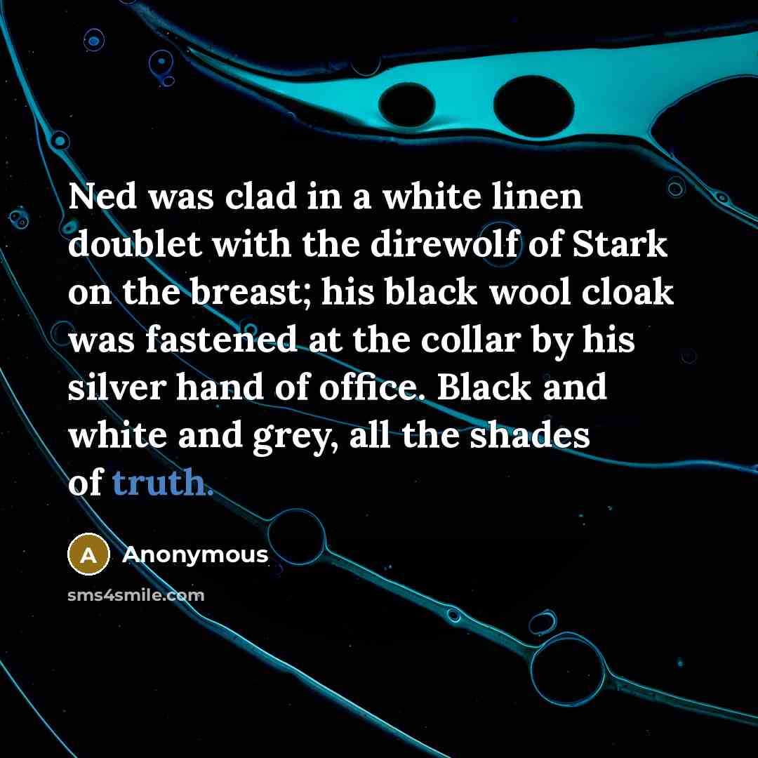 “Ned was clad in a white linen doublet with the direwolf of Stark on the breast; his black wool cloak was fastened at the collar by his silver hand of office. Black and white and grey, all the shades of truth.” quote by Anonymous