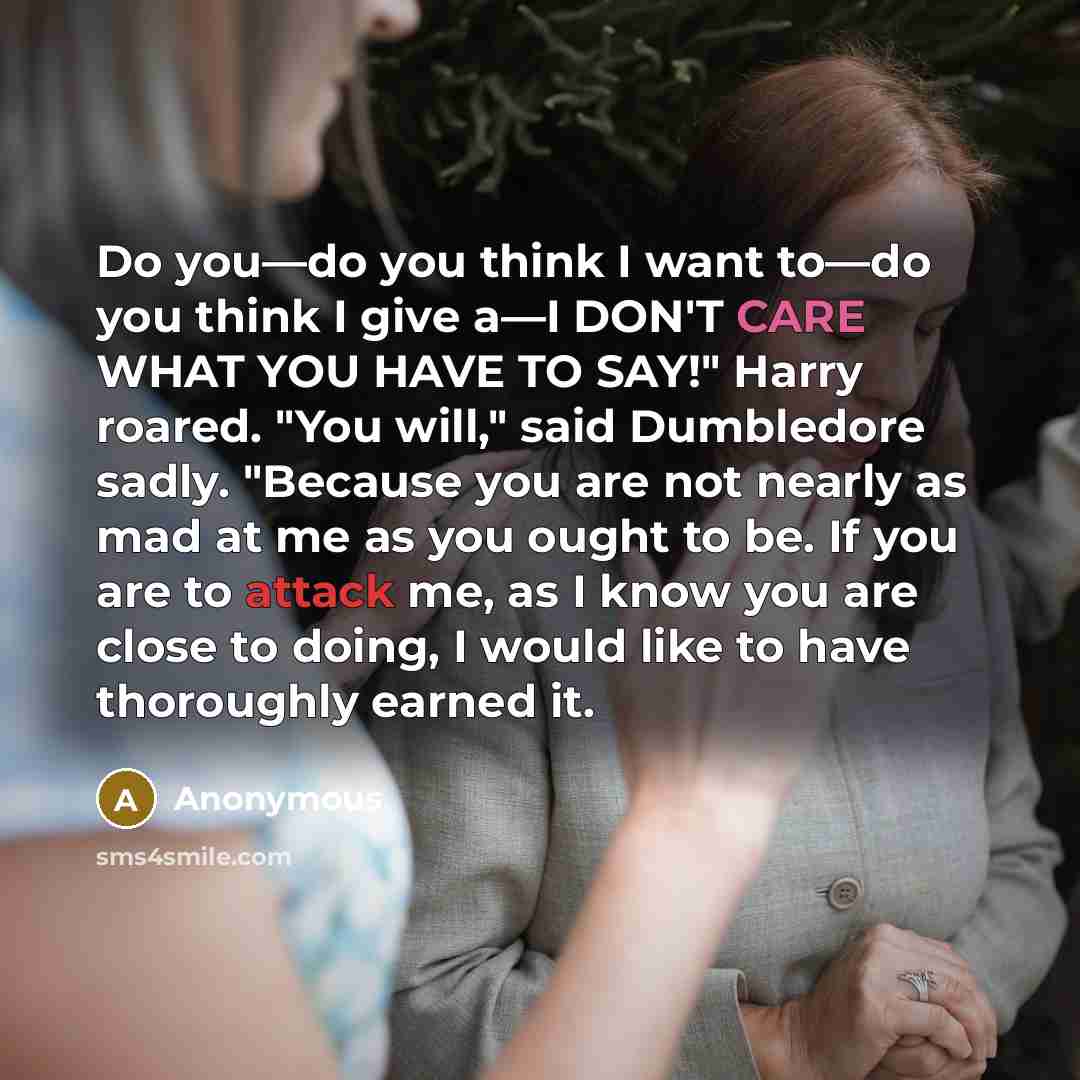 “Do you—do you think I want to—do you think I give a—I DON'T CARE WHAT YOU HAVE TO SAY!" Harry roared. "You will," said Dumbledore sadly. "Because you are not nearly as mad at me as you ought to be. If you are to attack me, as I know you are close to doing, I would like to have thoroughly earned it.” quote by Anonymous