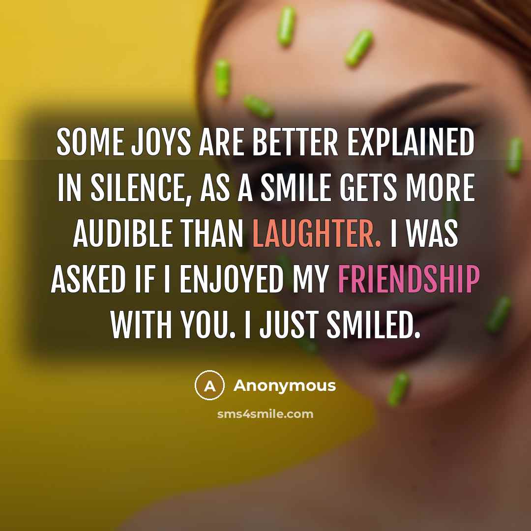 “Some joys are better explained in silence, as a smile gets more audible than laughter. I was asked if I enjoyed my friendship with you. I just smiled.” quote by Anonymous