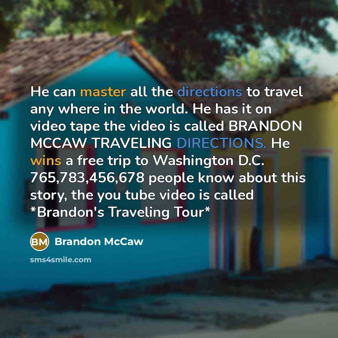 “He can master all the directions to travel any where in the world. He has it on video tape the video is called BRANDON MCCAW TRAVELING DIRECTIONS. He wins a free trip to Washington D.C. 765,783,456,678 people know about this story, the you tube video is called *Brandon's Traveling Tour*” quote by Brandon McCaw