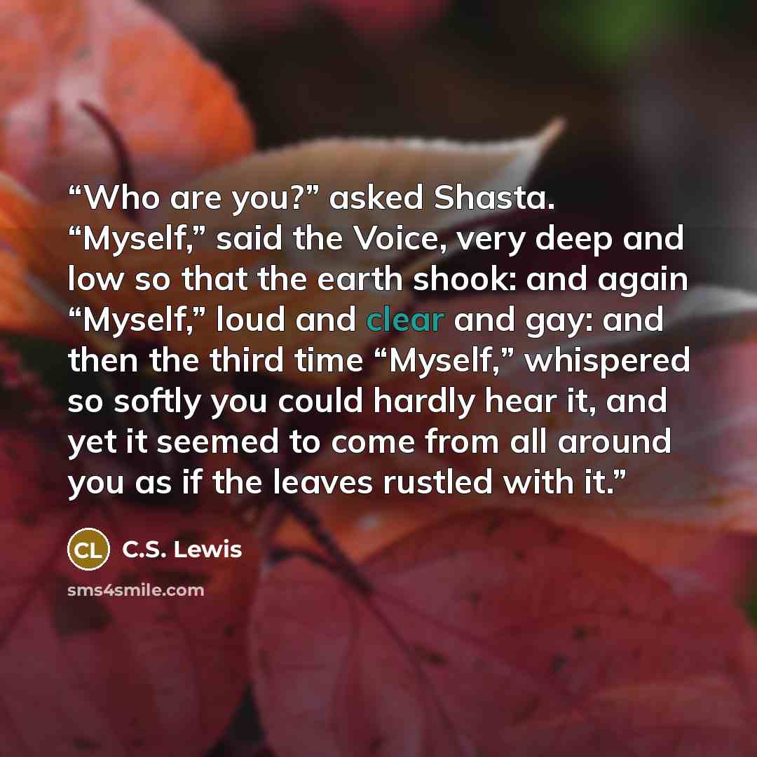 “Who are you?” asked Shasta. “Myself,” said the Voice, very deep and low so that the earth shook: and again “Myself,” loud and clear and gay: and then the third time “Myself,” whispered so softly you could hardly hear it, and yet it seemed to come from all around you as if the leaves rustled with it.” quote by C.S. Lewis