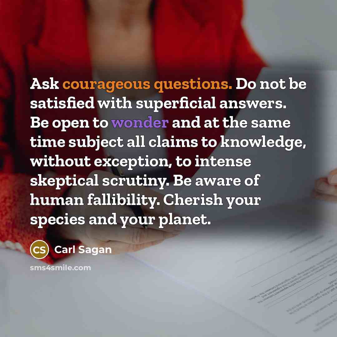 “Ask courageous questions. Do not be satisfied with superficial answers. Be open to wonder and at the same time subject all claims to knowledge, without exception, to intense skeptical scrutiny. Be aware of human fallibility. Cherish your species and your planet.” quote by Carl Sagan
