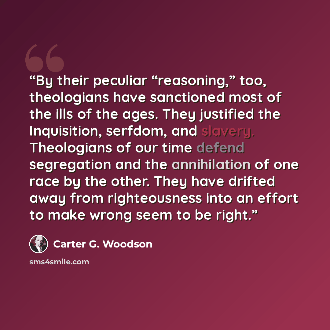 “By their peculiar “reasoning,” too, theologians have sanctioned most of the ills of the ages. They justified the Inquisition, serfdom, and slavery. Theologians of our time defend segregation and the annihilation of one race by the other. They have drifted away from righteousness into an effort to…” quote by Carter G. Woodson