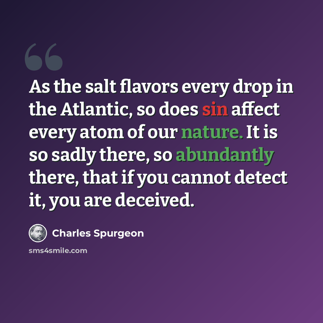 “As the salt flavors every drop in the Atlantic, so does sin affect every atom of our nature. It is so sadly there, so abundantly there, that if you cannot detect it, you are deceived.” quote by Charles Spurgeon