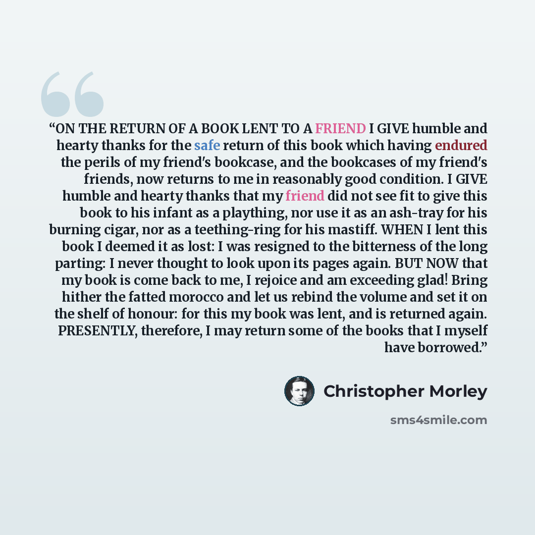 “ON THE RETURN OF A BOOK LENT TO A FRIEND I GIVE humble and hearty thanks for the safe return of this book which having endured the perils of my friend's bookcase, and the bookcases of my friend's friends, now returns to me in reasonably good condition. I GIVE humble and hearty thanks that my…” quote by Christopher Morley