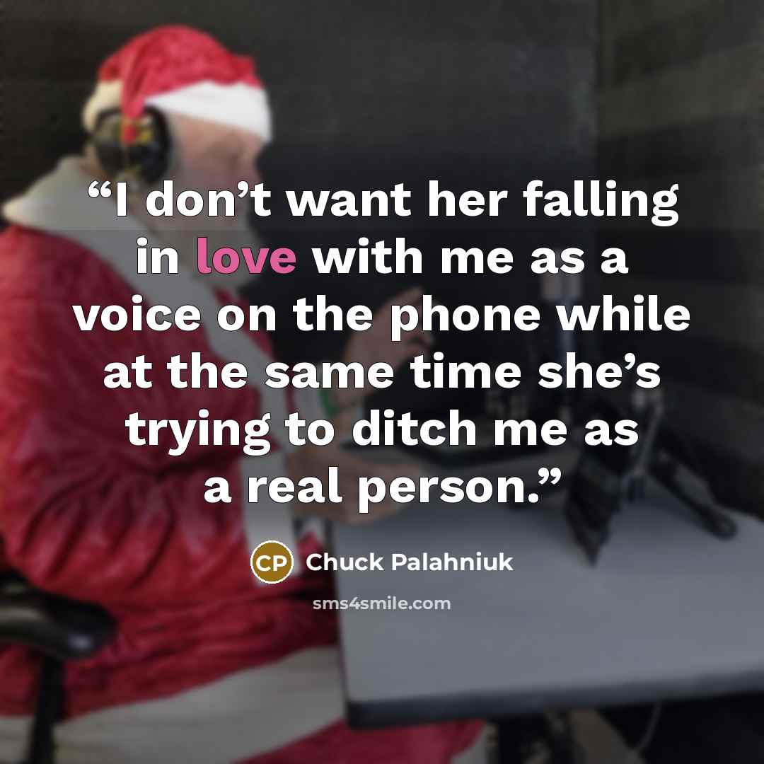 “I don’t want her falling in love with me as a voice on the phone while at the same time she’s try­ing to ditch me as a re­al per­son.” quote by Chuck Palahniuk