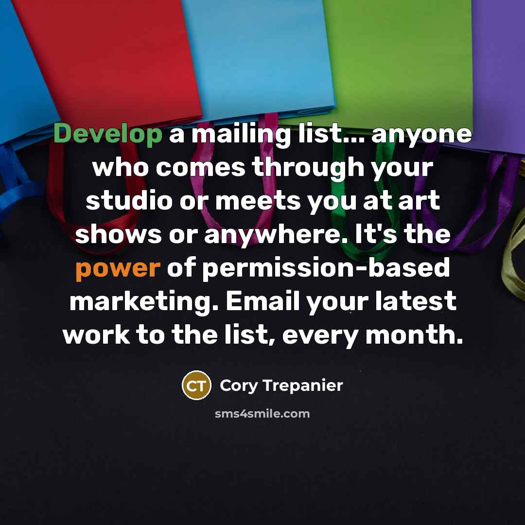 “Develop a mailing list... anyone who comes through your studio or meets you at art shows or anywhere. It's the power of permission-based marketing. Email your latest work to the list, every month.” quote by Cory Trepanier