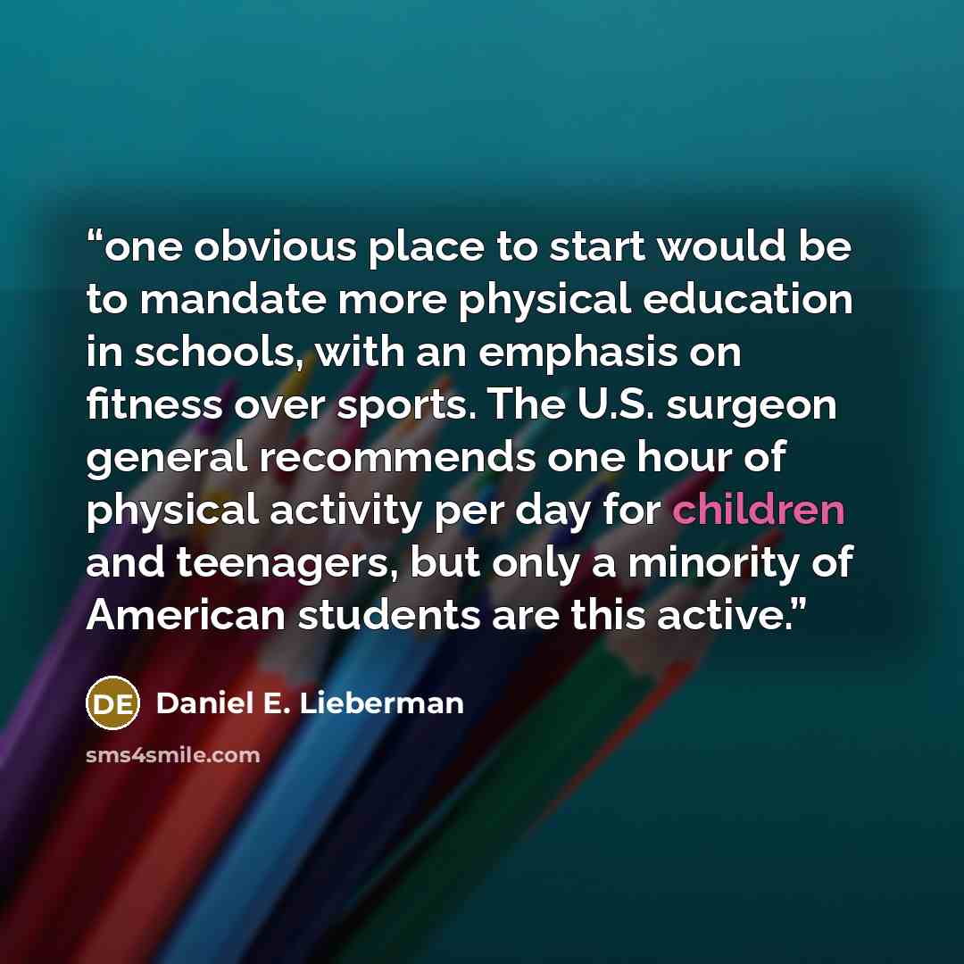 “one obvious place to start would be to mandate more physical education in schools, with an emphasis on fitness over sports. The U.S. surgeon general recommends one hour of physical activity per day for children and teenagers, but only a minority of American students are this active.” quote by Daniel E. Lieberman