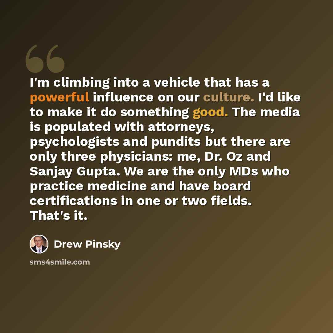 “I'm climbing into a vehicle that has a powerful influence on our culture. I'd like to make it do something good. The media is populated with attorneys, psychologists and pundits but there are only three physicians: me, Dr. Oz and Sanjay Gupta. We are the only MDs who practice medicine and have…” quote by Drew Pinsky