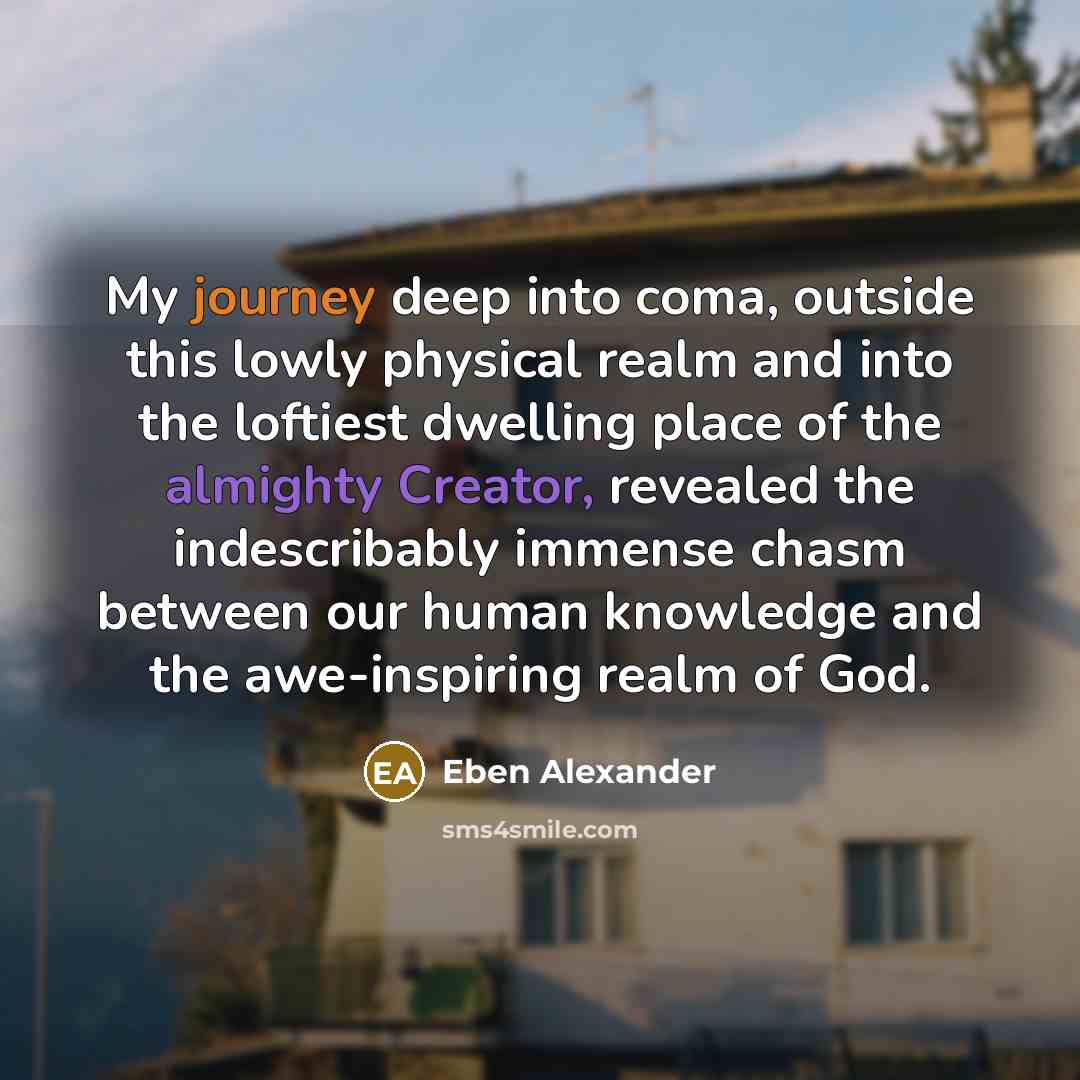 “My journey deep into coma, outside this lowly physical realm and into the loftiest dwelling place of the almighty Creator, revealed the indescribably immense chasm between our human knowledge and the awe-inspiring realm of God.” quote by Eben Alexander