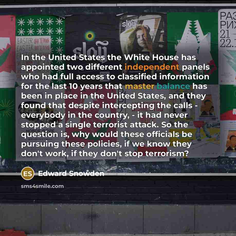 “In the United States the White House has appointed two different independent panels who had full access to classified information for the last 10 years that master balance has been in place in the United States, and they found that despite intercepting the calls - everybody in the country, - it…” quote by Edward Snowden