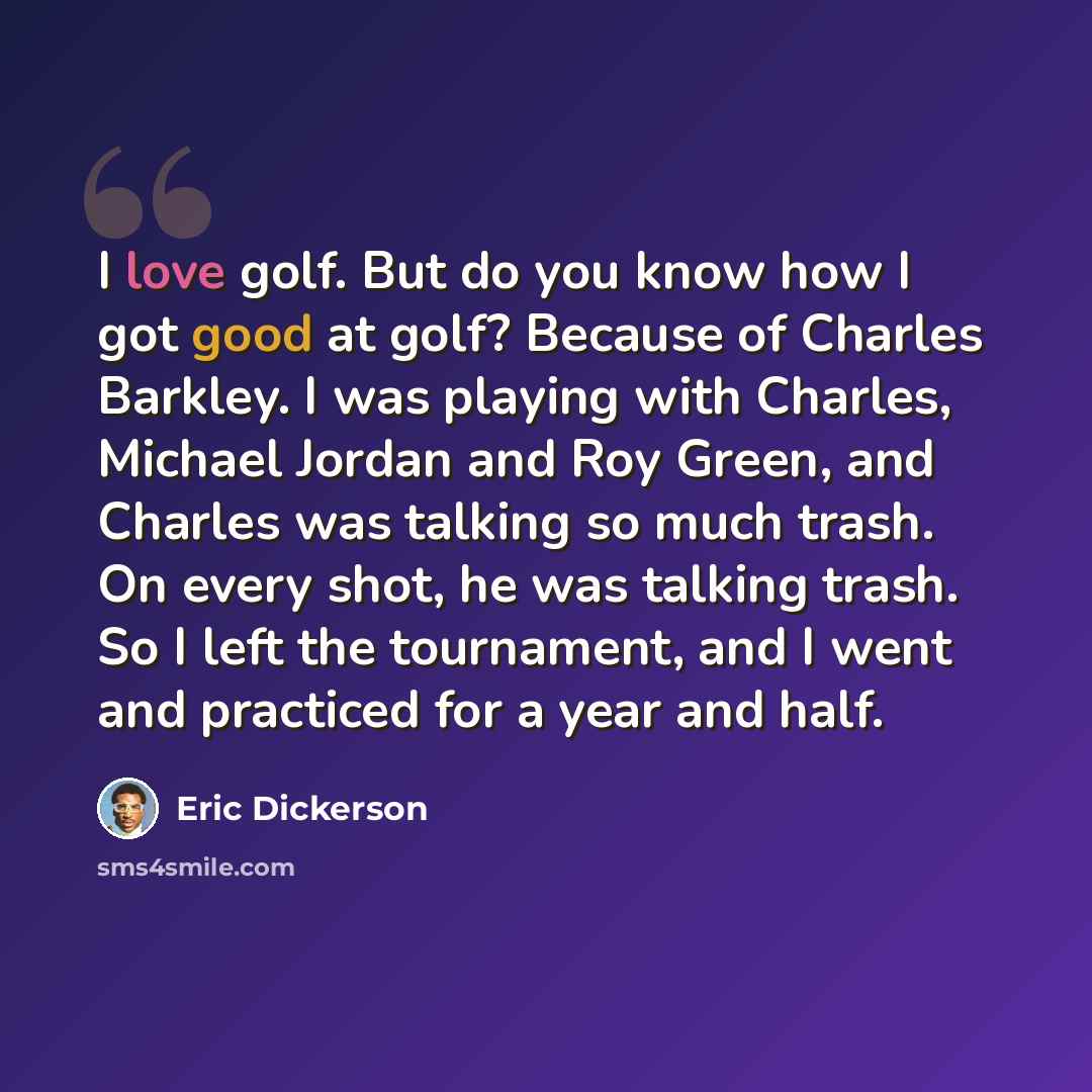 “I love golf. But do you know how I got good at golf? Because of Charles Barkley. I was playing with Charles, Michael Jordan and Roy Green, and Charles was talking so much trash. On every shot, he was talking trash. So I left the tournament, and I went and practiced for a year and half.” quote by Eric Dickerson