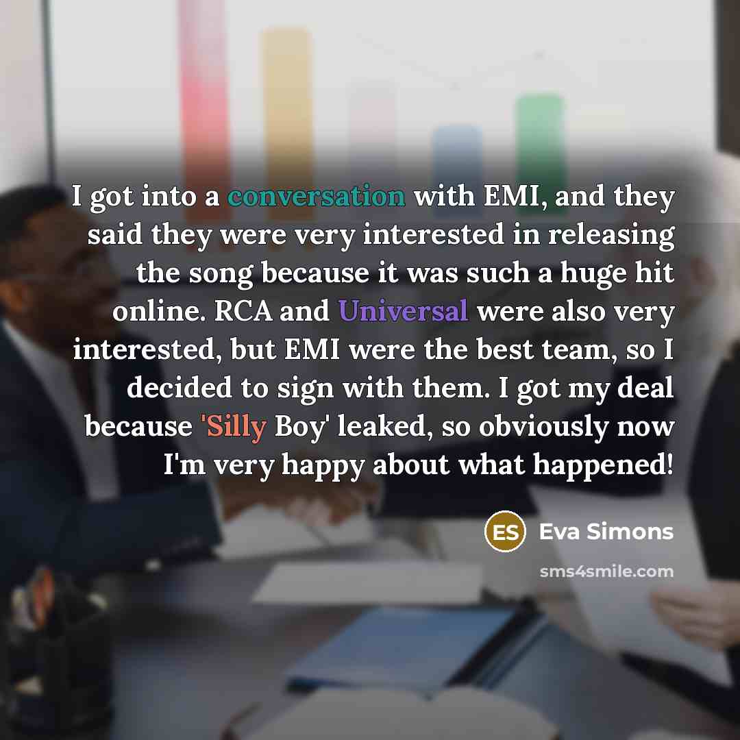 “I got into a conversation with EMI, and they said they were very interested in releasing the song because it was such a huge hit online. RCA and Universal were also very interested, but EMI were the best team, so I decided to sign with them. I got my deal because 'Silly Boy' leaked, so obviously…” quote by Eva Simons